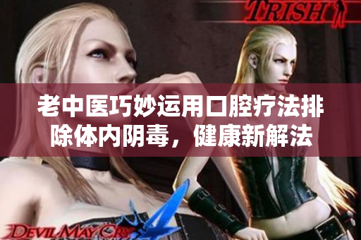 老中医巧妙运用口腔疗法排除体内阴毒，健康新解法