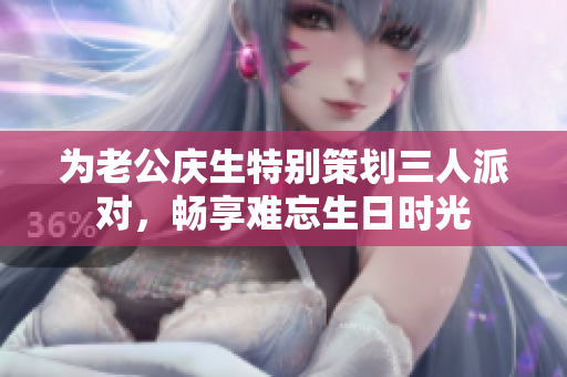 为老公庆生特别策划三人派对，畅享难忘生日时光