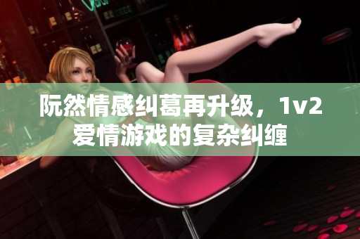 阮然情感纠葛再升级，1v2爱情游戏的复杂纠缠