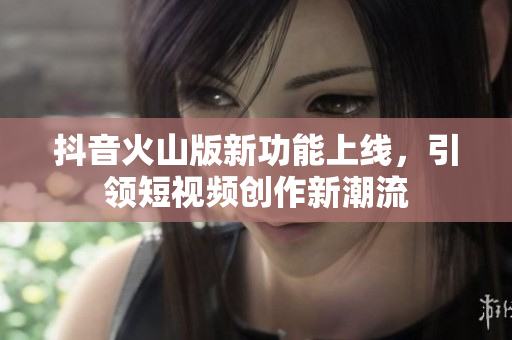 抖音火山版新功能上线，引领短视频创作新潮流