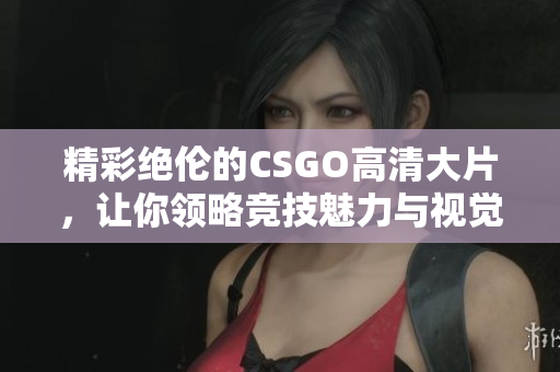 精彩绝伦的CSGO高清大片，让你领略竞技魅力与视觉盛宴