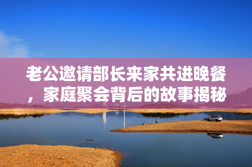 老公邀请部长来家共进晚餐，家庭聚会背后的故事揭秘