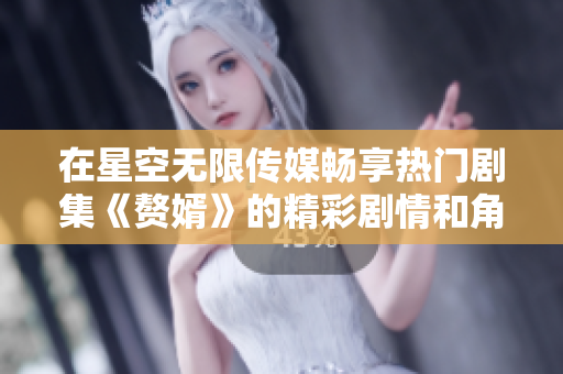 在星空无限传媒畅享热门剧集《赘婿》的精彩剧情和角色魅力