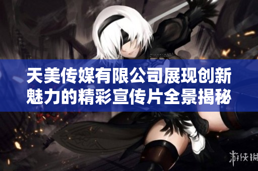 天美传媒有限公司展现创新魅力的精彩宣传片全景揭秘