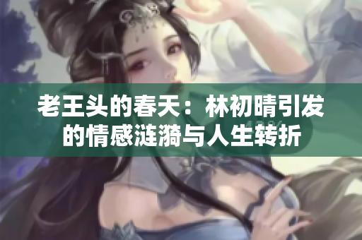 老王头的春天：林初晴引发的情感涟漪与人生转折