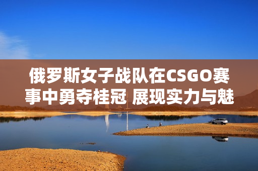 俄罗斯女子战队在CSGO赛事中勇夺桂冠 展现实力与魅力