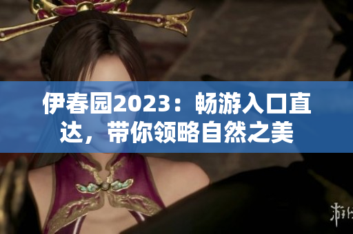 伊春园2023：畅游入口直达，带你领略自然之美
