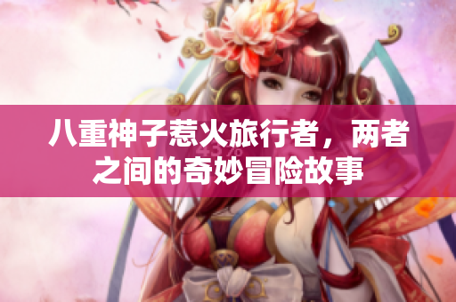 八重神子惹火旅行者，两者之间的奇妙冒险故事