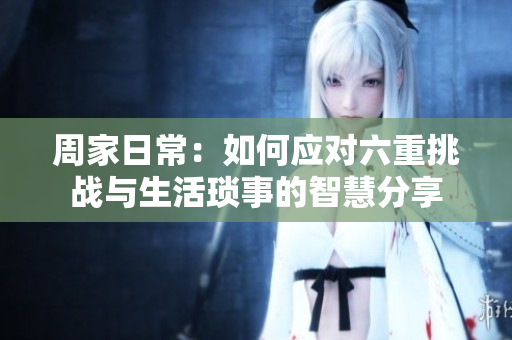 周家日常：如何应对六重挑战与生活琐事的智慧分享