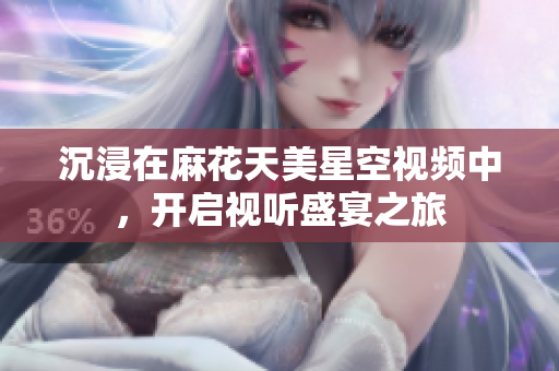 沉浸在麻花天美星空视频中，开启视听盛宴之旅