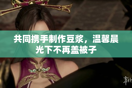 共同携手制作豆浆，温馨晨光下不再盖被子