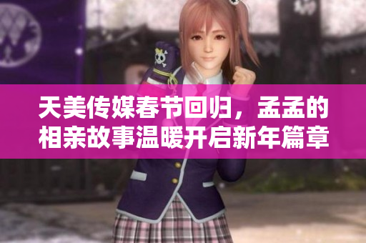 天美传媒春节回归，孟孟的相亲故事温暖开启新年篇章