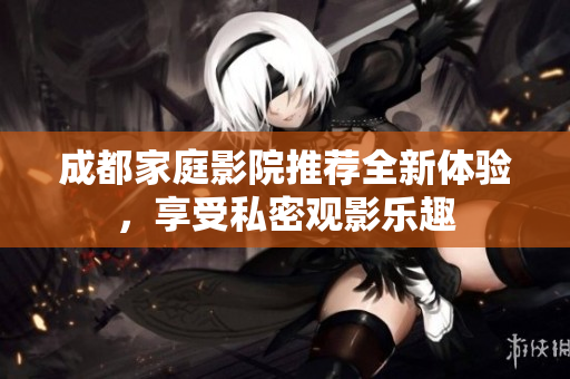 成都家庭影院推荐全新体验，享受私密观影乐趣