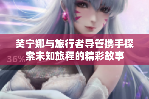 芙宁娜与旅行者导管携手探索未知旅程的精彩故事