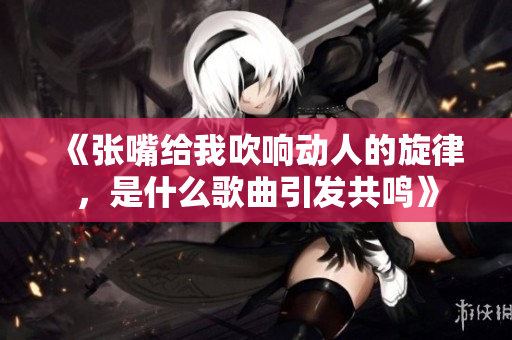 《张嘴给我吹响动人的旋律，是什么歌曲引发共鸣》