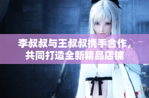 李叔叔与王叔叔携手合作，共同打造全新精品店铺