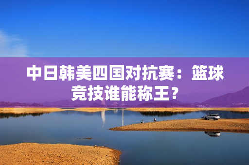 中日韩美四国对抗赛：篮球竞技谁能称王？