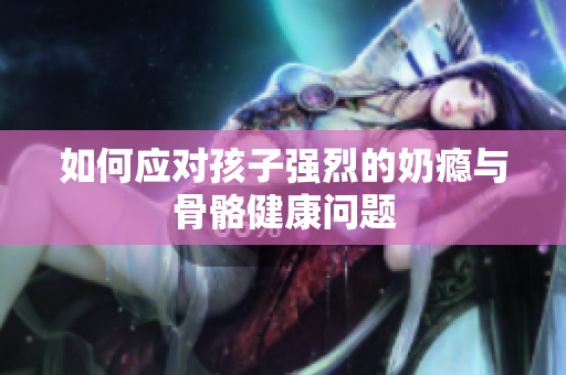 如何应对孩子强烈的奶瘾与骨骼健康问题