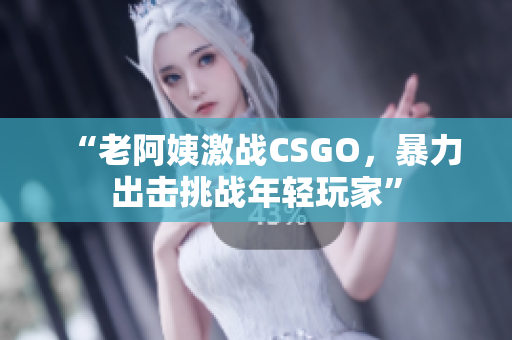 “老阿姨激战CSGO，暴力出击挑战年轻玩家”