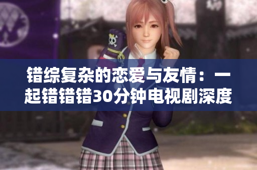 错综复杂的恋爱与友情：一起错错错30分钟电视剧深度解读