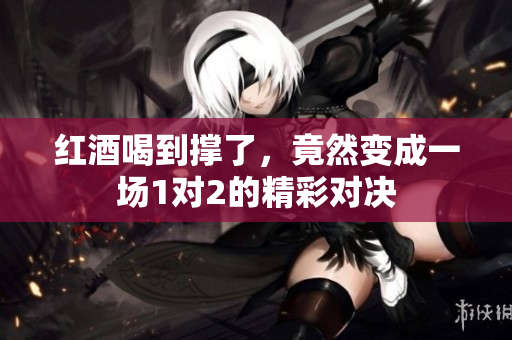 红酒喝到撑了，竟然变成一场1对2的精彩对决