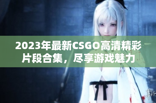 2023年最新CSGO高清精彩片段合集，尽享游戏魅力