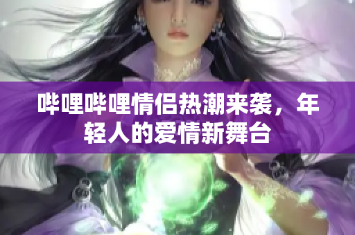 哔哩哔哩情侣热潮来袭，年轻人的爱情新舞台