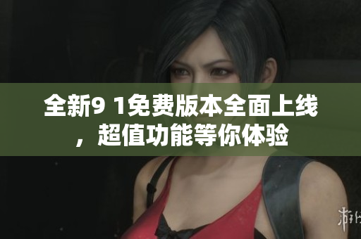 全新9 1免费版本全面上线，超值功能等你体验