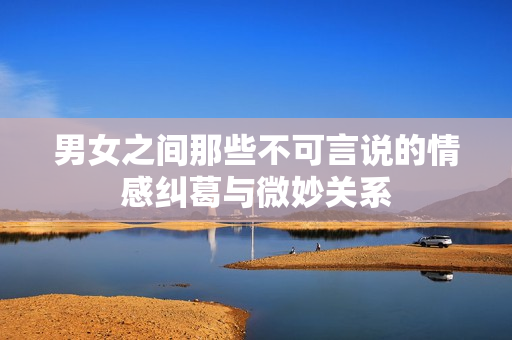 男女之间那些不可言说的情感纠葛与微妙关系