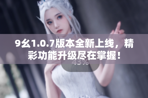 9幺1.0.7版本全新上线，精彩功能升级尽在掌握！