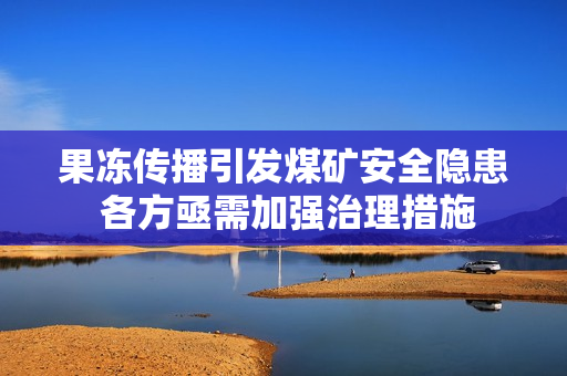 果冻传播引发煤矿安全隐患 各方亟需加强治理措施