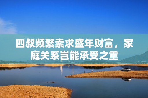 四叔频繁索求盛年财富，家庭关系岂能承受之重