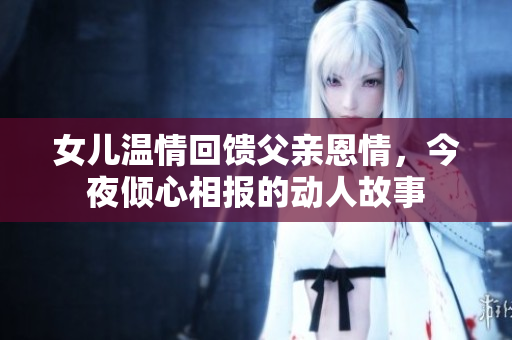女儿温情回馈父亲恩情，今夜倾心相报的动人故事