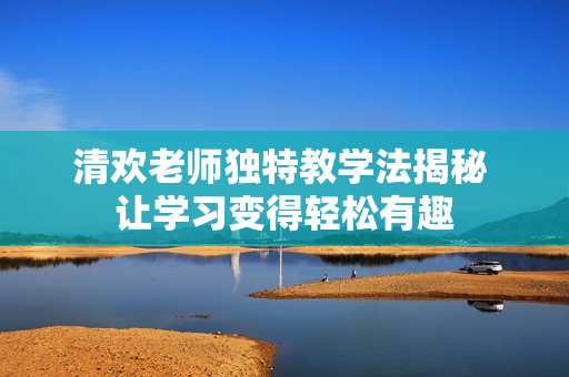 清欢老师独特教学法揭秘 让学习变得轻松有趣