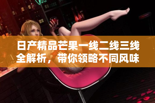 日产精品芒果一线二线三线全解析，带你领略不同风味魅力