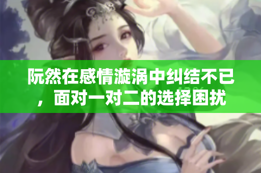 阮然在感情漩涡中纠结不已，面对一对二的选择困扰