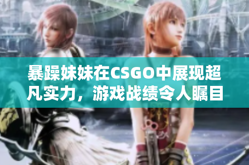 暴躁妹妹在CSGO中展现超凡实力，游戏战绩令人瞩目