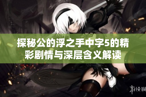 探秘公的浮之手中字5的精彩剧情与深层含义解读