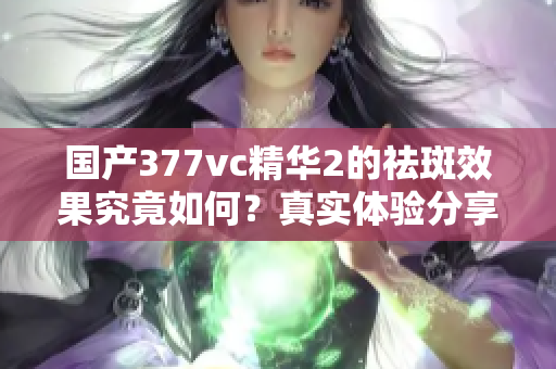 国产377vc精华2的祛斑效果究竟如何？真实体验分享