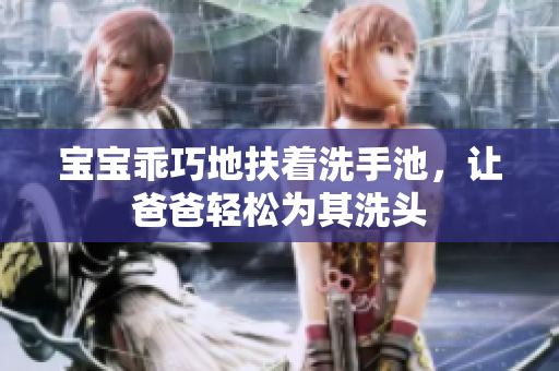 宝宝乖巧地扶着洗手池，让爸爸轻松为其洗头