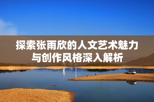 探索张雨欣的人文艺术魅力与创作风格深入解析
