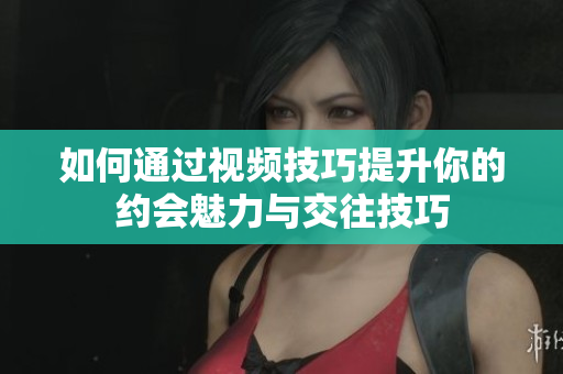如何通过视频技巧提升你的约会魅力与交往技巧
