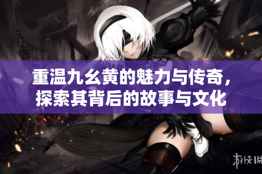 重温九幺黄的魅力与传奇，探索其背后的故事与文化