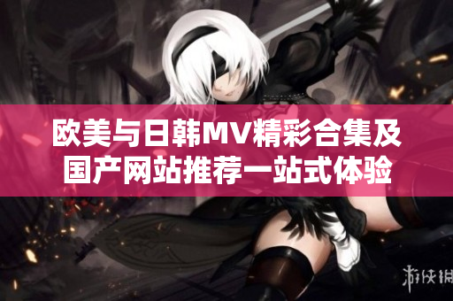 欧美与日韩MV精彩合集及国产网站推荐一站式体验