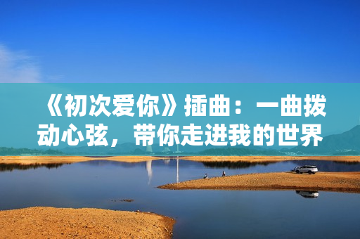 《初次爱你》插曲：一曲拨动心弦，带你走进我的世界
