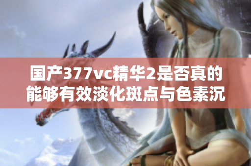 国产377vc精华2是否真的能够有效淡化斑点与色素沉淀
