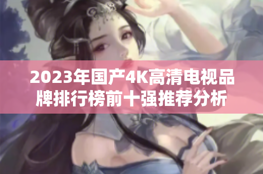 2023年国产4K高清电视品牌排行榜前十强推荐分析