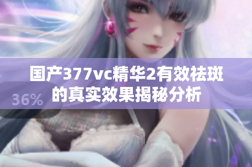 国产377vc精华2有效祛斑的真实效果揭秘分析