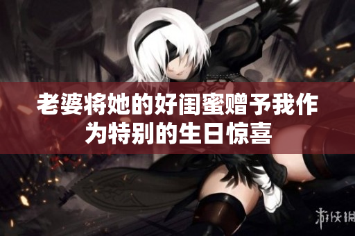 老婆将她的好闺蜜赠予我作为特别的生日惊喜