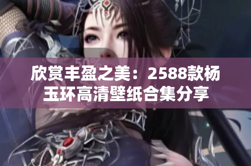 欣赏丰盈之美：2588款杨玉环高清壁纸合集分享